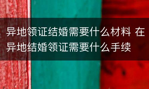 异地领证结婚需要什么材料 在异地结婚领证需要什么手续