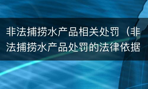 非法捕捞水产品相关处罚（非法捕捞水产品处罚的法律依据）