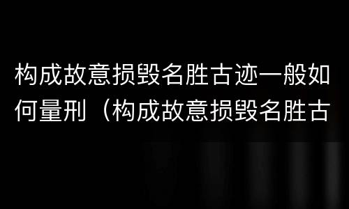 构成故意损毁名胜古迹一般如何量刑（构成故意损毁名胜古迹一般如何量刑的）