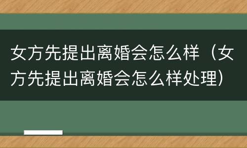 女方先提出离婚会怎么样（女方先提出离婚会怎么样处理）