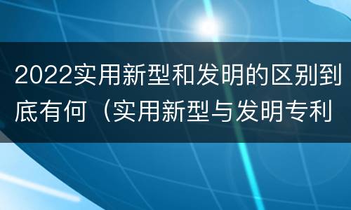 2022实用新型和发明的区别到底有何（实用新型与发明专利的区别有哪些）