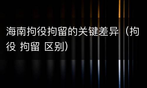 海南拘役拘留的关键差异（拘役 拘留 区别）