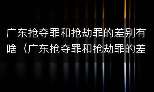广东抢夺罪和抢劫罪的差别有啥（广东抢夺罪和抢劫罪的差别有啥不一样）