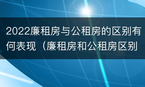2022廉租房与公租房的区别有何表现（廉租房和公租房区别在哪）