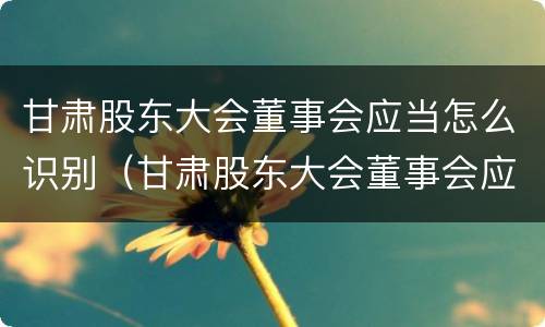 甘肃股东大会董事会应当怎么识别(甘肃股东大会董事会应当怎么识别参加人员)