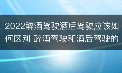 2022醉酒驾驶酒后驾驶应该如何区别 醉酒驾驶和酒后驾驶的标准