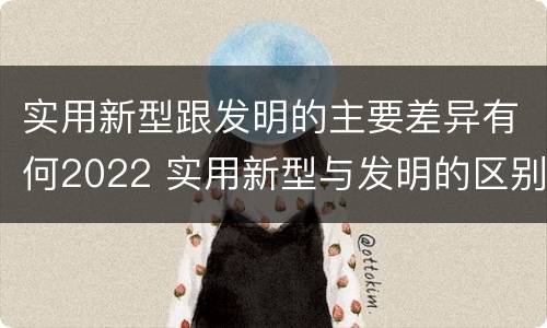 实用新型跟发明的主要差异有何2022 实用新型与发明的区别有哪些