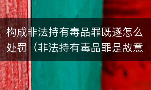 构成非法持有毒品罪既遂怎么处罚（非法持有毒品罪是故意犯罪吗）