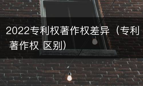 2022专利权著作权差异（专利 著作权 区别）