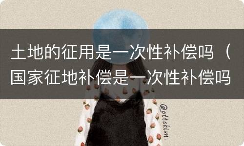 土地的征用是一次性补偿吗（国家征地补偿是一次性补偿吗）