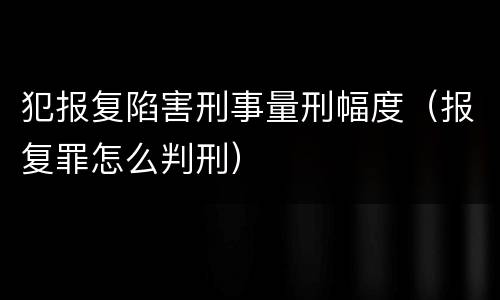 犯报复陷害刑事量刑幅度（报复罪怎么判刑）