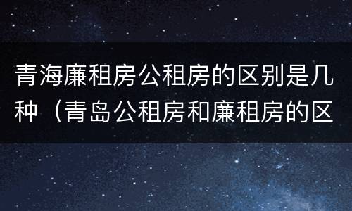 青海廉租房公租房的区别是几种（青岛公租房和廉租房的区别）
