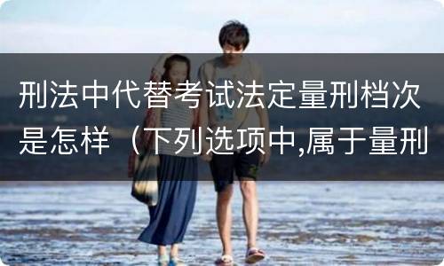 刑法中代替考试法定量刑档次是怎样（下列选项中,属于量刑制度的有?）