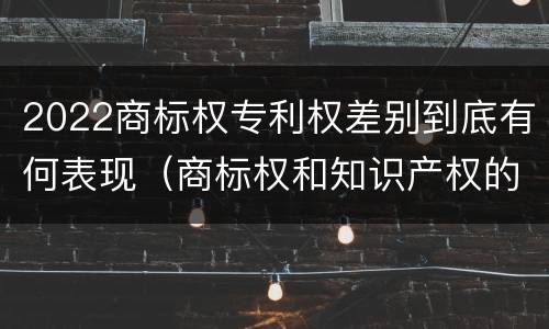 2022商标权专利权差别到底有何表现（商标权和知识产权的区别）