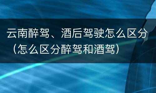 云南醉驾、酒后驾驶怎么区分（怎么区分醉驾和酒驾）