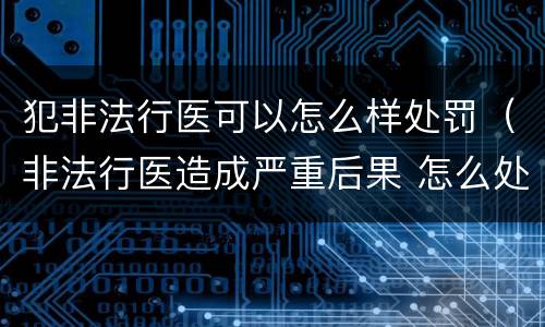 犯非法行医可以怎么样处罚（非法行医造成严重后果 怎么处罚）