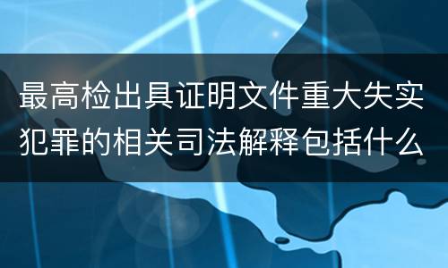最高检出具证明文件重大失实犯罪的相关司法解释包括什么主要内容