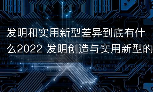 发明和实用新型差异到底有什么2022 发明创造与实用新型的区别