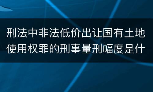 刑法中非法低价出让国有土地使用权罪的刑事量刑幅度是什么