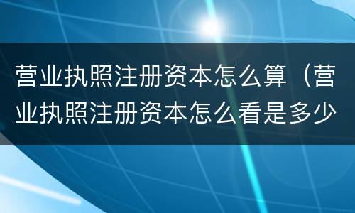 营业执照注册资本怎么算（营业执照注册资本怎么看是多少钱）