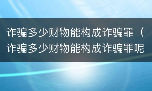 诈骗多少财物能构成诈骗罪（诈骗多少财物能构成诈骗罪呢）