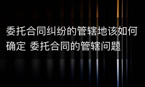 委托合同纠纷的管辖地该如何确定 委托合同的管辖问题