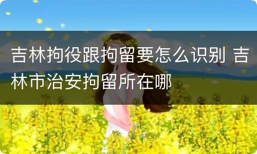 吉林拘役跟拘留要怎么识别 吉林市治安拘留所在哪