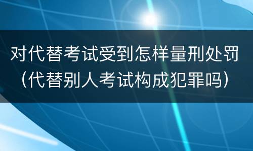 对代替考试受到怎样量刑处罚（代替别人考试构成犯罪吗）