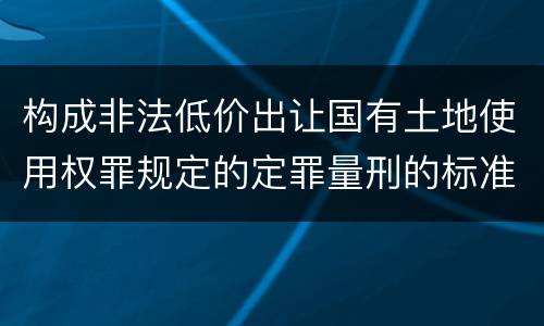 构成非法低价出让国有土地使用权罪规定的定罪量刑的标准是多少