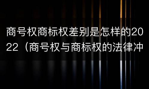 商号权商标权差别是怎样的2022（商号权与商标权的法律冲突与解决）