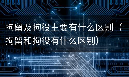 拘留及拘役主要有什么区别（拘留和拘役有什么区别）