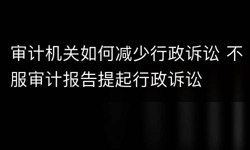 审计机关如何减少行政诉讼 不服审计报告提起行政诉讼