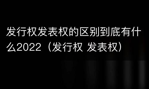 发行权发表权的区别到底有什么2022（发行权 发表权）
