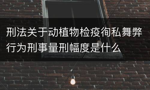 刑法关于动植物检疫徇私舞弊行为刑事量刑幅度是什么