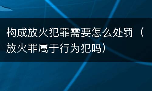 构成放火犯罪需要怎么处罚（放火罪属于行为犯吗）
