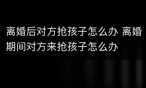 离婚后对方抢孩子怎么办 离婚期间对方来抢孩子怎么办