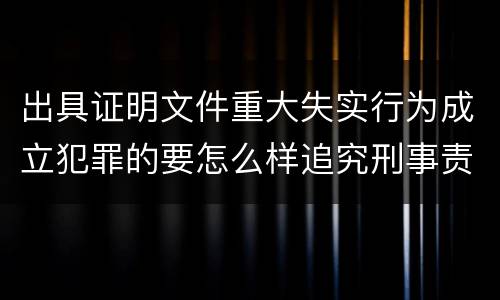 出具证明文件重大失实行为成立犯罪的要怎么样追究刑事责任