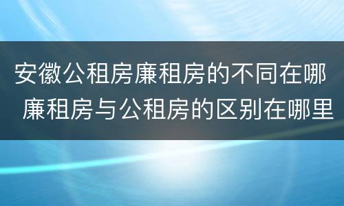 安徽公租房廉租房的不同在哪 廉租房与公租房的区别在哪里