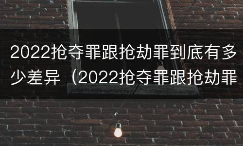 2022抢夺罪跟抢劫罪到底有多少差异（2022抢夺罪跟抢劫罪到底有多少差异呢）