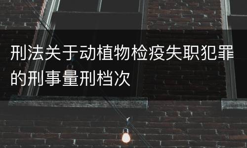 刑法关于动植物检疫失职犯罪的刑事量刑档次
