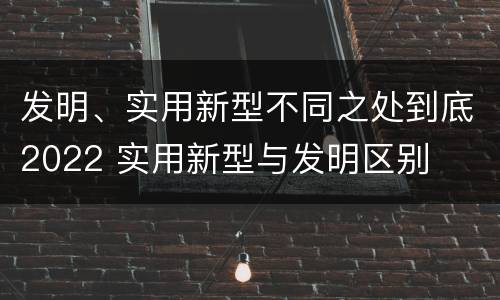 发明、实用新型不同之处到底2022 实用新型与发明区别