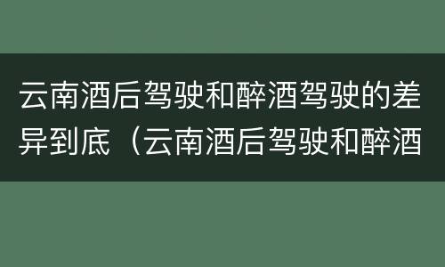 云南酒后驾驶和醉酒驾驶的差异到底（云南酒后驾驶和醉酒驾驶的差异到底有多大）