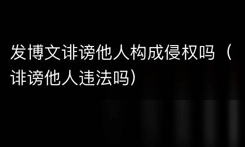 发博文诽谤他人构成侵权吗（诽谤他人违法吗）