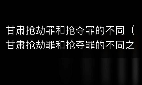 甘肃抢劫罪和抢夺罪的不同（甘肃抢劫罪和抢夺罪的不同之处）