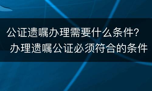 公证遗嘱办理需要什么条件？ 办理遗嘱公证必须符合的条件