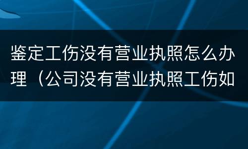 鉴定工伤没有营业执照怎么办理（公司没有营业执照工伤如何做伤残鉴定）