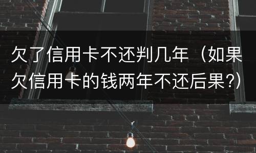 欠了信用卡不还判几年（如果欠信用卡的钱两年不还后果?）