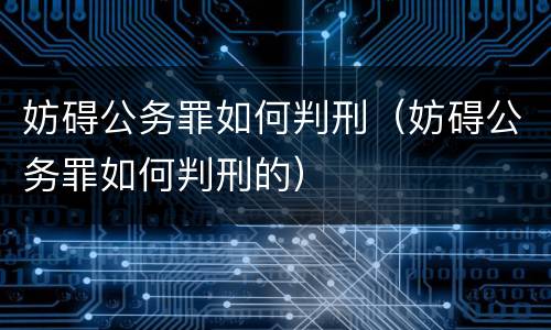 妨碍公务罪如何判刑（妨碍公务罪如何判刑的）