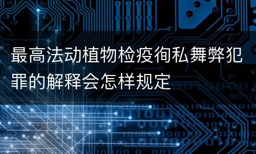 最高法动植物检疫徇私舞弊犯罪的解释会怎样规定