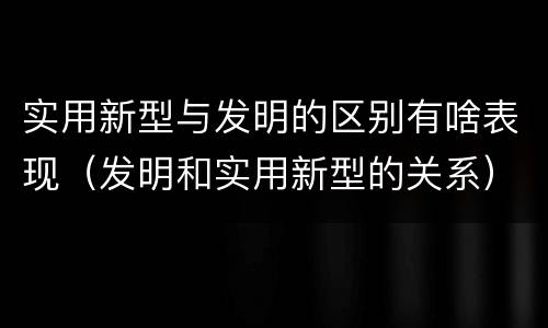 实用新型与发明的区别有啥表现（发明和实用新型的关系）